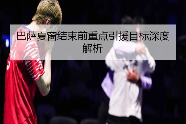 巴萨夏窗结束前重点引援目标深度解析